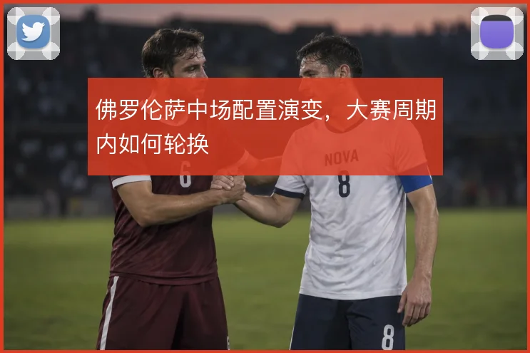 佛罗伦萨中场配置演变,大赛周期内如何轮换