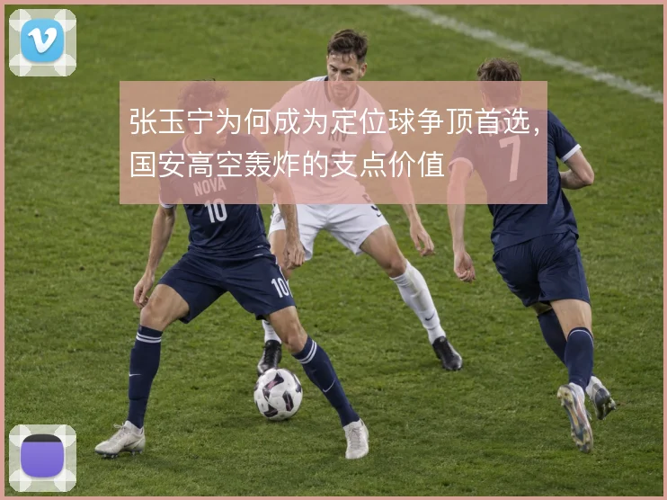 张玉宁为何成为定位球争顶首选,国安高空轰炸的支点价值
