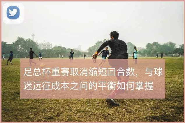 足总杯重赛取消缩短回合数，与球迷远征成本之间的平衡如何掌握