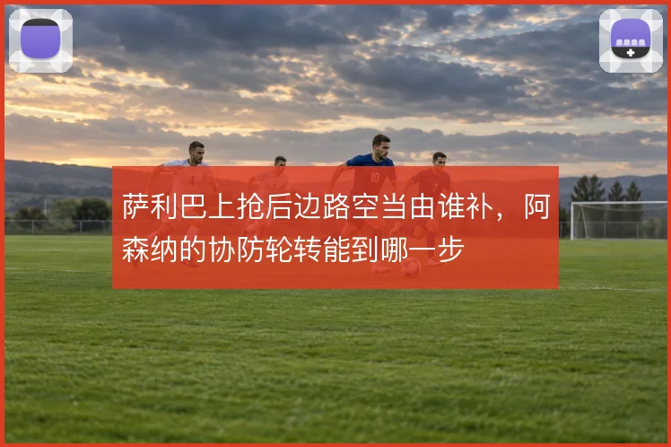 萨利巴上抢后边路空当由谁补，阿森纳的协防轮转能到哪一步
