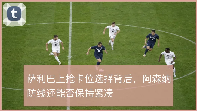 萨利巴上抢卡位选择背后，阿森纳防线还能否保持紧凑
