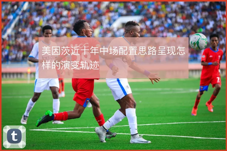 美因茨近十年中场配置思路呈现怎样的演变轨迹