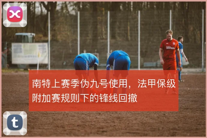 南特上赛季伪九号使用，法甲保级附加赛规则下的锋线回撤