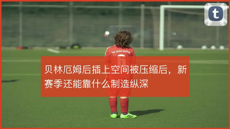 贝林厄姆后插上空间被压缩后,新赛季还能靠什么制造纵深
