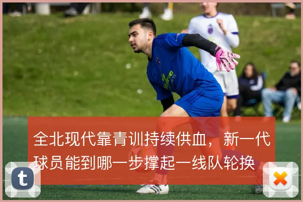 全北现代靠青训持续供血,新一代球员能到哪一步撑起一线队轮换