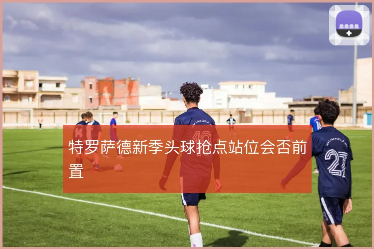特罗萨德新季头球抢点站位会否前置