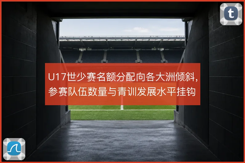 U17世少赛名额分配向各大洲倾斜，参赛队伍数量与青训发展水平挂钩
