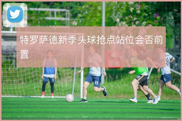 特罗萨德新季头球抢点站位会否前置