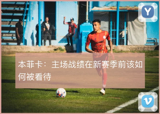 本菲卡：主场战绩在新赛季前该如何被看待
