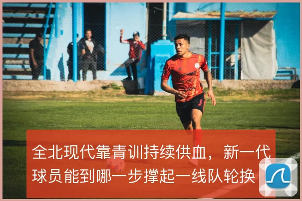 全北现代靠青训持续供血，新一代球员能到哪一步撑起一线队轮换