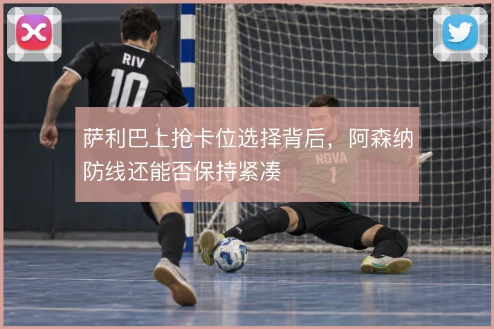 萨利巴上抢卡位选择背后，阿森纳防线还能否保持紧凑