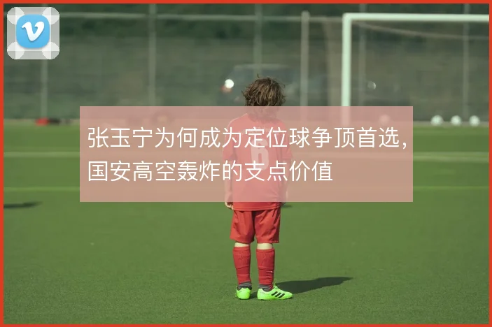 张玉宁为何成为定位球争顶首选，国安高空轰炸的支点价值