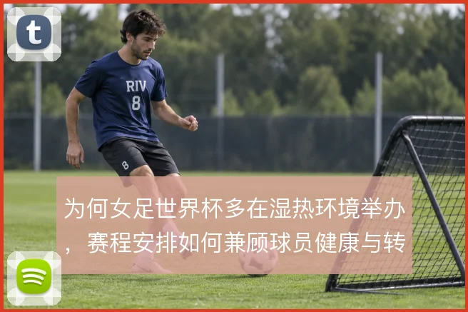 为何女足世界杯多在湿热环境举办，赛程安排如何兼顾球员健康与转播收益